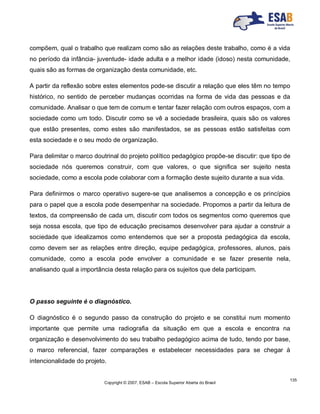 Copyright © 2007, ESAB – Escola Superior Aberta do Brasil
135
compõem, qual o trabalho que realizam como são as relações deste trabalho, como é a vida
no período da infância- juventude- idade adulta e a melhor idade (idoso) nesta comunidade,
quais são as formas de organização desta comunidade, etc.
A partir da reflexão sobre estes elementos pode-se discutir a relação que eles têm no tempo
histórico, no sentido de perceber mudanças ocorridas na forma de vida das pessoas e da
comunidade. Analisar o que tem de comum e tentar fazer relação com outros espaços, com a
sociedade como um todo. Discutir como se vê a sociedade brasileira, quais são os valores
que estão presentes, como estes são manifestados, se as pessoas estão satisfeitas com
esta sociedade e o seu modo de organização.
Para delimitar o marco doutrinal do projeto político pedagógico propõe-se discutir: que tipo de
sociedade nós queremos construir, com que valores, o que significa ser sujeito nesta
sociedade, como a escola pode colaborar com a formação deste sujeito durante a sua vida.
Para definirmos o marco operativo sugere-se que analisemos a concepção e os princípios
para o papel que a escola pode desempenhar na sociedade. Propomos a partir da leitura de
textos, da compreensão de cada um, discutir com todos os segmentos como queremos que
seja nossa escola, que tipo de educação precisamos desenvolver para ajudar a construir a
sociedade que idealizamos como entendemos que ser a proposta pedagógica da escola,
como devem ser as relações entre direção, equipe pedagógica, professores, alunos, pais
comunidade, como a escola pode envolver a comunidade e se fazer presente nela,
analisando qual a importância desta relação para os sujeitos que dela participam.
O passo seguinte é o diagnóstico.
O diagnóstico é o segundo passo da construção do projeto e se constitui num momento
importante que permite uma radiografia da situação em que a escola e encontra na
organização e desenvolvimento do seu trabalho pedagógico acima de tudo, tendo por base,
o marco referencial, fazer comparações e estabelecer necessidades para se chegar à
intencionalidade do projeto.
 