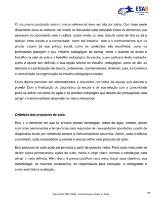Copyright © 2007, ESAB – Escola Superior Aberta do Brasil
136
O documento produzido sobre o marco referencial deve ser lido por todos. Com base neste
documento deve-se elaborar um roteiro de discussão para comparar todos os elementos que
aparecem no documento com a prática social vivida, ou seja, discutir como de fato se dá a
relação entre escola e a comunidade, como ela trabalha com o s conhecimentos que os
alunos trazem da sua prática social, como os conteúdos são escolhidos, como os
professores planejam o seu trabalho pedagógico da escola, como e quando se avalia o
trabalho na sala de aula e o trabalho pedagógico da escola, quem participa desta avaliação,
como a escola tem definido a sua opção teórica no trabalho pedagógico, como se dão as
relações e a participação de alunos, professores, coordenadores, diretores, pais, funcionários
e comunidade na organização do trabalho pedagógico escolar.
Estes dados precisam ser sistematizados e discutidos por todos da equipe que elabora o
projeto. Com a finalização do diagnóstico da escola e de sua relação com a comunidade
pode-se definir um plano de ação e as grandes estratégias que devem ser perseguidas para
atingir a intencionalidade assumida no marco referencial.
Definição das propostas de ação.
Este é o momento em que se procura pensar estratégias, linhas de ação, normas, ações
concretas permanentes e temporárias para responder às necessidades apontadas a partir do
diagnóstico tendo por referência sempre à intencionalidade assumida. Assim, cada problema
constatado, cada necessidade apontada é preciso definir uma proposta de ação.
Esta proposta de ação pode ser pensada a partir de grandes metas. Para cada meta pode-se
definir ações permanentes, ações de curto, médio e longo prazo, normas e estratégias para
atingir a meta definida. Além disso, é preciso justificar cada meta, traçar seus objetivos, sua
metodologia, os recursos necessários, os responsáveis pela execução, o cronograma e
como será feita a avaliação.
 