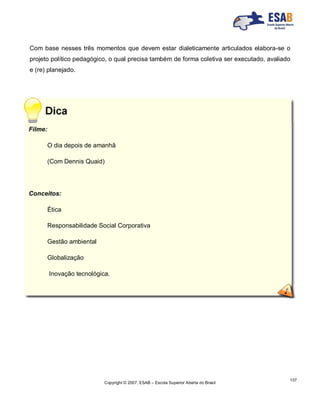 Copyright © 2007, ESAB – Escola Superior Aberta do Brasil
137
Com base nesses três momentos que devem estar dialeticamente articulados elabora-se o
projeto político pedagógico, o qual precisa também de forma coletiva ser executado, avaliado
e (re) planejado.
Filme:
O dia depois de amanhã
(Com Dennis Quaid)
Conceitos:
Ética
Responsabilidade Social Corporativa
Gestão ambiental
Globalização
Inovação tecnológica.
 
