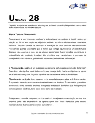 Copyright © 2007, ESAB – Escola Superior Aberta do Brasil
138
UNIDADE 28
Objetivo: Apropriar-se através das informações, sobre os tipos de planejamento bem como a
sua funcionalidade no contexto escolar.
Alguns Tipos de Planejamento
Planejamento é um processo contínuo e sistematizado de projetar e decidir ações em
relação ao futuro, em função de objetivos políticos, sociais e administrativas claramente
definidas. Envolve tomada de decisões e avaliação de cada decisão inter-relacionada.
Planejam-se quando se acredita que, a menos que se faça alguma coisa, um estado futuro
desejado não ocorrerá e que, se as atitudes apropriadas forem tomadas, aumenta-se a
probabilidade de resultado favorável. Os princípios que caracterizam o processo de
planejamento são: inerência, globalidade, viabilidade, pertinência e participação.
O Planejamento coletivo é um “processo que combina participação com divisão de tarefas”.
Quer dizer, não significa reunir todo mundo para planejar tudo, desde os objetivos da escola
até a aula do dia seguinte. Significa organizar as instâncias de tomada de decisões.
Planejamento curricular é um processo onde as decisões agem sobre a dinâmica escolar.
É a previsão sistemática e ordenada de toda vida escolar do aluno. É instrumento que orienta
a educação, como processo dinâmico e integrado de todos os elementos que interagem para
consecução dos objetivos, tanto os do aluno como os da escola.
Planejamento curricular, enquanto um dos níveis do planejamento na educação escolar, “é a
proposta geral das experiências de aprendizagem que serão oferecidas pela escola,
incorporada nos diversos componentes curriculares” .
 