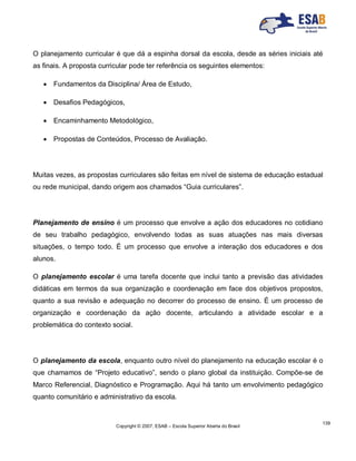 Copyright © 2007, ESAB – Escola Superior Aberta do Brasil
139
O planejamento curricular é que dá a espinha dorsal da escola, desde as séries iniciais até
as finais. A proposta curricular pode ter referência os seguintes elementos:
 Fundamentos da Disciplina/ Área de Estudo,
 Desafios Pedagógicos,
 Encaminhamento Metodológico,
 Propostas de Conteúdos, Processo de Avaliação.
Muitas vezes, as propostas curriculares são feitas em nível de sistema de educação estadual
ou rede municipal, dando origem aos chamados “Guia curriculares”.
Planejamento de ensino é um processo que envolve a ação dos educadores no cotidiano
de seu trabalho pedagógico, envolvendo todas as suas atuações nas mais diversas
situações, o tempo todo. É um processo que envolve a interação dos educadores e dos
alunos.
O planejamento escolar é uma tarefa docente que inclui tanto a previsão das atividades
didáticas em termos da sua organização e coordenação em face dos objetivos propostos,
quanto a sua revisão e adequação no decorrer do processo de ensino. É um processo de
organização e coordenação da ação docente, articulando a atividade escolar e a
problemática do contexto social.
O planejamento da escola, enquanto outro nível do planejamento na educação escolar é o
que chamamos de “Projeto educativo”, sendo o plano global da instituição. Compõe-se de
Marco Referencial, Diagnóstico e Programação. Aqui há tanto um envolvimento pedagógico
quanto comunitário e administrativo da escola.
 