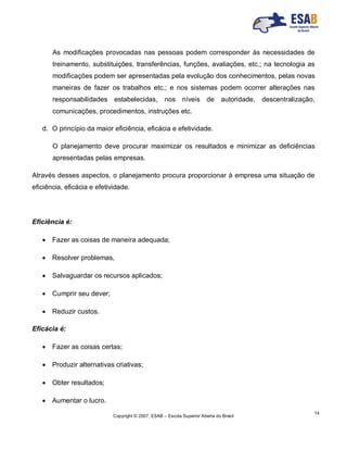 Copyright © 2007, ESAB – Escola Superior Aberta do Brasil
14
As modificações provocadas nas pessoas podem corresponder às necessidades de
treinamento, substituições, transferências, funções, avaliações, etc.; na tecnologia as
modificações podem ser apresentadas pela evolução dos conhecimentos, pelas novas
maneiras de fazer os trabalhos etc.; e nos sistemas podem ocorrer alterações nas
responsabilidades estabelecidas, nos níveis de autoridade, descentralização,
comunicações, procedimentos, instruções etc.
d. O princípio da maior eficiência, eficácia e efetividade.
O planejamento deve procurar maximizar os resultados e minimizar as deficiências
apresentadas pelas empresas.
Através desses aspectos, o planejamento procura proporcionar à empresa uma situação de
eficiência, eficácia e efetividade.
Eficiência é:
 Fazer as coisas de maneira adequada;
 Resolver problemas,
 Salvaguardar os recursos aplicados;
 Cumprir seu dever;
 Reduzir custos.
Eficácia é:
 Fazer as coisas certas;
 Produzir alternativas criativas;
 Obter resultados;
 Aumentar o lucro.
 