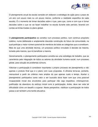 Copyright © 2007, ESAB – Escola Superior Aberta do Brasil
140
O planejamento anual da escola consiste em elaborar a estratégia de ação para o prazo de
um ano (um pouco mais ou um pouco menos, conforme a realidade especifica de cada
escola). É o momento de tomar decisões sobre o que, para que, como e com que e tomar
decisões sobre o que se vai fazer/ trabalhar na escola durante este período, levando em
contas as linhas tiradas no plano global.
O planejamento participativo se constitui num processo político, num continuo propósito
coletivo, numa deliberada e amplamente discutido construção do futuro da comunidade, na
qual participe o maior número possível de membros de todas as categorias que a constituem.
Mais do que uma atividade técnica, um processo político vinculado à decisão da maioria,
tomada pela maioria, que irá beneficiar a maioria.
Genericamente, o planejamento participativo constitui-se uma estratégia de trabalho, que se
caracteriza pela integração de todos os setores da atividade humana social, num processo
global, para solução de problemas comuns.
Valorizar a participação é considerar importante o próprio processo de planejamento e não
apenas o produto final que é o plano com suas propostas. A eficácia torna-se, portanto,
mensurável a partir de critérios mais amplos do que apenas custo e tempo. Aceitar o
planejamento participativo como valor a ser buscado deve fazer com que uma possível
incapacidade inicial dos envolvidos para participar não seja impeditivo, intransponível,
justificador de abandono do esforço inicial rumo à participação. Antes, deve ser vista tal
dificuldade como um desafio a superar. Nesta perspectiva, viabilizar a participação de todos
passa a ser também uma tarefa educativa.
 
