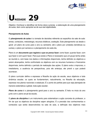 Copyright © 2007, ESAB – Escola Superior Aberta do Brasil
141
UNIDADE 29
Objetivo: Conhecer e identificar de forma clara e precisa a elaboração de uma planejamento
de aulas, bem como apropriar-se de sua real objetividade.
Planejamento de Aulas
O planejamento de aulas é a tomada de decisões referente ao especifico da sala de aula:
temas, conteúdos, metodologia, recursos didáticos, avaliação. Este planejamento vai desde o
geral: um plano de curso para o ano ou semestre; até o plano por unidades (temáticas ou
outras), o plano por semana e o planejamento de cada dia.
Plano é um documento que registra o que se pensa fazer; como fazer; quando fazer; com
que fazer e com quem fazer. Para que exista o Plano é necessário que um grupo tenha antes
se reunido e, com base nos dados e informações disponíveis, tenha definido os objetivos a
serem alcançados, tenha confrontado os objetivos com os recursos humanos e financeiros
disponíveis, tenha definido o período de realização das ações. O plano evita o improviso, o
imediatismo, a ausência de perspectivas, pois ele antecipa, ele prevê o que poderá
acontecer.
O plano curricular define e expressa a filosofia da ação da escola, seus objetivos e toda
dinâmica escolar, os quais se fundamentam, naturalmente, na filosofia da educação,
expressa nos planos nacionais e estaduais. É o ponto de partida para que seja planejada de
maneira sistemática e global, toda ação escolar.
Plano de curso é o planejamento geral para o ano ou semestre. É feito no inicio do ano
junto com o plano anual da escola.
O plano de disciplina é um instrumento para sistematizar a ação concreta do professor, a
fim de que os objetivos da disciplina sejam atingidos. É a previsão dos conhecimentos e
conteúdos que serão desenvolvidos na sala de aula, a definição dos objetivos mais
 