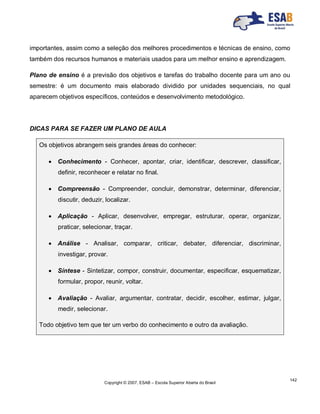 Copyright © 2007, ESAB – Escola Superior Aberta do Brasil
142
importantes, assim como a seleção dos melhores procedimentos e técnicas de ensino, como
também dos recursos humanos e materiais usados para um melhor ensino e aprendizagem.
Plano de ensino é a previsão dos objetivos e tarefas do trabalho docente para um ano ou
semestre: é um documento mais elaborado dividido por unidades sequenciais, no qual
aparecem objetivos específicos, conteúdos e desenvolvimento metodológico.
DICAS PARA SE FAZER UM PLANO DE AULA
Os objetivos abrangem seis grandes áreas do conhecer:
 Conhecimento - Conhecer, apontar, criar, identificar, descrever, classificar,
definir, reconhecer e relatar no final.
 Compreensão - Compreender, concluir, demonstrar, determinar, diferenciar,
discutir, deduzir, localizar.
 Aplicação - Aplicar, desenvolver, empregar, estruturar, operar, organizar,
praticar, selecionar, traçar.
 Análise - Analisar, comparar, criticar, debater, diferenciar, discriminar,
investigar, provar.
 Síntese - Sintetizar, compor, construir, documentar, especificar, esquematizar,
formular, propor, reunir, voltar.
 Avaliação - Avaliar, argumentar, contratar, decidir, escolher, estimar, julgar,
medir, selecionar.
Todo objetivo tem que ter um verbo do conhecimento e outro da avaliação.
 