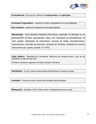 Copyright © 2007, ESAB – Escola Superior Aberta do Brasil
143
Competências: Tem que ter verbos da compreensão e da aplicação.
Conteúdo Programático – quando for sobre a apostila/livro na sua totalidade.
Eixo temático - quando for apenas de uma parte/capítulo
Metodologia - Aula expositiva dialógica (Vice-Versa), exposição via televisão ou via
televisão/DVD de filme, documentário, clipe e etc. Exposição de transparências via
retro projetor, elaboração de fichamentos, resumos de textos pré-selecionados,
mapeamentos, resolução de exercícios, aplicação de miniaulas, utilização de recursos
instrucionais (giz, quadro, apostila, TV, DVD).
Ação didática - Separada por momentos, descreve de maneira breve o que se vai
trabalhar na sala de aula. EX:
Primeiro momento, segundo momento, terceiro momento.
Habilidades - O que o aluno deverá desenvolver/adquirir durante as aulas.
Avaliação - Forma com que o aluno será avaliado pelo professor.
Bibliografia - Apostila ou livro onde se teve o embasamento para a aula.
 