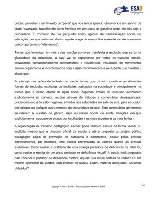 Copyright © 2007, ESAB – Escola Superior Aberta do Brasil
146
preciso perceber o sentimento de “pena” que nos ronda quando observamos um senhor de
idade “avançada” trabalhando como frentista em um posto de gasolina onde, ele não seja o
proprietário. É momento de nos perguntar como agentes de transformação social, via
educação, por que tentamos afastar aquele amigo de nosso filho somente por ele apresentar
um comportamento “efeminado”.
Temos que investigar em nós e nas escolas como se manifesta a exclusão que se dá na
globalidade da sociedade, a qual vai se espalhando por todos os espaços sociais,
provocando contraditoriamente conformismos e resistências, resultados de movimentos
sociais organizados e inconformados com a ação discriminadora e excludente que mantém o
status quo.
Ao planejarmos ações de inclusão na escola temos que primeiro identificar as diferentes
formas de exclusão, explícitas ou implícitas praticadas na sociedade e principalmente na
escola que é nosso objeto de ação social. Algumas formas de exclusão acontecem
explicitamente no contexto escolar através de atitudes e comentários desrespeitosos,
preconceituoso e de valor negativo, emitidos aos estudantes em sala de aula, pelo educador,
por colegas ou qualquer outro membro da comunidade escolar. Este comentários geralmente
se referem à questão de gênero, raça ou classe social, ou ainda situações em que
explicitamente agrupam-se alunos por habilidades ( os mais espertos e os mais lentos).
A organização do trabalho pedagógico escolar pode também excluir de forma velada ou
implícita mesmo que o discurso oficial da escola e até a proposta do projeto político
pedagógico sejam de promoção de cidadania e democracia, ocultar pelas práticas
administrativas, por exemplo, uma escala diferenciada de valores quanto às práticas
avaliativas. Como avaliar a oralidade de uma criança portadora de deficiência na fala? Ou
como avaliar a escrita de um aluno portador de deficiência visual? A escola está preparada
para receber o portador de deficiência motora, aquele que utiliza cadeira de rodas? Ou até
mesmo aparelhos de surdez, sem zombar do aluno? Temos material adequado? Sabemos
utilizá-los?
 