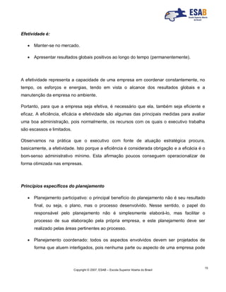 Copyright © 2007, ESAB – Escola Superior Aberta do Brasil
15
Efetividade é:
 Manter-se no mercado.
 Apresentar resultados globais positivos ao longo do tempo (permanentemente).
A efetividade representa a capacidade de uma empresa em coordenar constantemente, no
tempo, os esforços e energias, tendo em vista o alcance dos resultados globais e a
manutenção da empresa no ambiente.
Portanto, para que a empresa seja efetiva, é necessário que ela, também seja eficiente e
eficaz. A eficiência, eficácia e efetividade são algumas das principais medidas para avaliar
uma boa administração, pois normalmente, os recursos com os quais o executivo trabalha
são escassos e limitados.
Observamos na prática que o executivo com fonte de atuação estratégica procura,
basicamente, a efetividade. Isto porque a eficiência é considerada obrigação e a eficácia é o
bom-senso administrativo mínimo. Esta afirmação poucos conseguem operacionalizar de
forma otimizada nas empresas.
Princípios específicos do planejamento
 Planejamento participativo: o principal benefício do planejamento não é seu resultado
final, ou seja, o plano, mas o processo desenvolvido. Nesse sentido, o papel do
responsável pelo planejamento não é simplesmente elaborá-lo, mas facilitar o
processo de sua elaboração pela própria empresa, e este planejamento deve ser
realizado pelas áreas pertinentes ao processo.
 Planejamento coordenado: todos os aspectos envolvidos devem ser projetados de
forma que atuem interligados, pois nenhuma parte ou aspecto de uma empresa pode
 