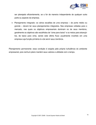 Copyright © 2007, ESAB – Escola Superior Aberta do Brasil
16
ser planejado eficientemente, se o for de maneira independente de qualquer outra
parte ou aspecto da empresa.
 Planejamento integrado: os vários escalões de uma empresa – de porte médio ou
grande – devem ter seus planejamentos integrados. Nas empresas voltadas para o
mercado, nas quais os objetivos empresariais dominam os de seus membros,
geralmente os objetivos são escolhidos de “cima para baixo” e os meios para alcançá-
los, de baixo para cima, sendo este último fluxo usualmente invertido em uma
empresa cuja função primária é a de servir seus membros.
Planejamento permanente: essa condição é exigida pela própria turbulência do ambiente
empresarial, pois nenhum plano mantém seus valores e utilidade com o tempo.
 