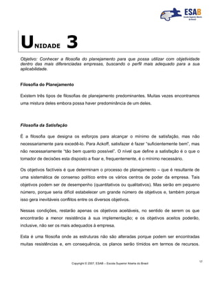 Copyright © 2007, ESAB – Escola Superior Aberta do Brasil
17
UNIDADE 3
Objetivo: Conhecer a filosofia do planejamento para que possa utilizar com objetividade
dentro das mais diferenciadas empresas, buscando o perfil mais adequado para a sua
aplicabilidade.
Filosofia do Planejamento
Existem três tipos de filosofias de planejamento predominantes. Muitas vezes encontramos
uma mistura deles embora possa haver predominância de um deles.
Filosofia da Satisfação
É a filosofia que designa os esforços para alcançar o mínimo de satisfação, mas não
necessariamente para excedê-lo. Para Ackoff, satisfazer é fazer “suficientemente bem”, mas
não necessariamente “tão bem quanto possível”. O nível que define a satisfação é o que o
tomador de decisões esta disposto a fixar e, frequentemente, é o mínimo necessário.
Os objetivos factíveis é que determinam o processo de planejamento – que é resultante de
uma sistemática de consenso político entre os vários centros de poder da empresa. Tais
objetivos podem ser de desempenho (quantitativos ou qualitativos). Mas serão em pequeno
número, porque seria difícil estabelecer um grande número de objetivos e, também porque
isso gera inevitáveis conflitos entre os diversos objetivos.
Nessas condições, restarão apenas os objetivos aceitáveis, no sentido de serem os que
encontrarão a menor resistência à sua implementação; e os objetivos aceitos poderão,
inclusive, não ser os mais adequados à empresa.
Esta é uma filosofia onde as estruturas não são alteradas porque podem ser encontradas
muitas resistências e, em consequência, os planos serão tímidos em termos de recursos.
 