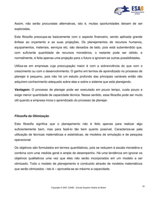 Copyright © 2007, ESAB – Escola Superior Aberta do Brasil
18
Assim, não serão procuradas alternativas, isto é, muitas oportunidades deixam de ser
exploradas.
Esta filosofia preocupa-se basicamente com o aspecto financeiro, sendo aplicada grande
ênfase ao orçamento e as suas projeções. Os planejamentos de recursos humanos,
equipamentos, materiais, serviços etc. são deixados de lado, pois está subentendido que,
com suficiente quantidade de recursos monetários, o restante pode ser obtido; e
normalmente, é feita apenas uma projeção para o futuro e ignoram-se outras possibilidades.
Utiliza-se em empresas cuja preocupação maior é com a sobrevivência do que com o
crescimento ou com o desenvolvimento. O ganho em termos de aprendizado no processo de
planejar é pequeno, pois não há um estudo profundo das principais variáveis então não
adquirem conhecimento adequado sobre elas e sobre o sistema que está planejando.
Vantagem: O processo de planejar pode ser executado em pouco tempo, custa pouco e
exige menor quantidade de capacidade técnica. Nesse sentido, essa filosofia pode ser muito
útil quando a empresa inicia o aprendizado do processo de planejar.
Filosofia da Otimização
Esta filosofia significa que o planejamento não é feito apenas para realizar algo
suficientemente bem, mas para fazê-lo tão bem quanto possível. Caracteriza-se pela
utilização de técnicas matemáticas e estatísticas, de modelos de simulação e de pesquisa
operacional.
Os objetivos são formulados em termos quantitativos, pois se reduzem à escala monetária e
combina com uma medida geral e ampla de desempenho. Há uma tendência em ignorar os
objetivos qualitativos uma vez que eles não serão incorporados em um modelo a ser
otimizado. Todo o modelo de planejamento é conduzido através de modelos matemáticos
que serão otimizados - isto é – aproveita-se ao máximo a capacidade.
 