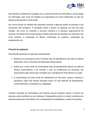 Copyright © 2007, ESAB – Escola Superior Aberta do Brasil
19
Esta filosofia é amplamente divulgada com o desenvolvimento da informática e da tecnologia
da informação, bem como de modelos de organização que foram elaborados na área de
pesquisa operacional e outras áreas.
Isto ocorre porque os modelos são aplicáveis somente a algumas partes da empresa e não
solucionam todo problema. O planejador tende a ignorar os aspectos que ele não pode
modelar, tais como os inerentes a recursos humanos e à estrutura organizacional da
empresa. Entretanto foram desenvolvidos modelos úteis para as decisões nas empresas, tais
como tamanho e localização da fábrica, distribuição de produtos, substituição de
equipamentos etc.
Filosofia da adaptação
Esta filosofia apresenta as seguintes características:
 Baseia-se na suposição de que o principal valor do planejamento não está nos planos
elaborados, mas no processo de elaboração desses planos.
 Supõe que a maior parte da necessidade atual de planejamento decorre da falta de
eficácia administrativa e de controle, e que os profissionais da empresas são
responsáveis pela maioria das confusões que o planejamento tenta eliminar ou evitar.
 O conhecimento do futuro pode ser classificado em três tipos: certeza, incerteza e
ignorância. Cada uma dessas situações requer um tipo diferente de planejamento,
comprometimento, contingência ou adaptação.
Também chamada de Homeostase esta filosofia procura equilíbrio interno e externo da
empresa, após ocorrência de uma mudança. O desequilíbrio pode vir a reduzir a eficiência do
sistema-empresa de modo efetivo; daí a necessidade de restabelecer o estado de equilíbrio.
 