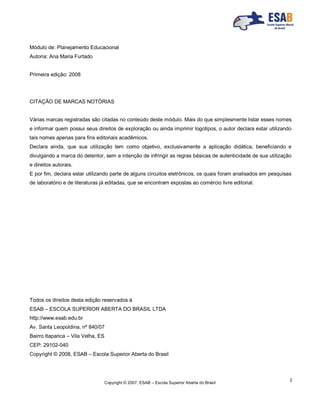 Copyright © 2007, ESAB – Escola Superior Aberta do Brasil
2
Módulo de: Planejamento Educacional
Autoria: Ana Maria Furtado
Primeira edição: 2008
CITAÇÃO DE MARCAS NOTÓRIAS
Várias marcas registradas são citadas no conteúdo deste módulo. Mais do que simplesmente listar esses nomes
e informar quem possui seus direitos de exploração ou ainda imprimir logotipos, o autor declara estar utilizando
tais nomes apenas para fins editoriais acadêmicos.
Declara ainda, que sua utilização tem como objetivo, exclusivamente a aplicação didática, beneficiando e
divulgando a marca do detentor, sem a intenção de infringir as regras básicas de autenticidade de sua utilização
e direitos autorais.
E por fim, declara estar utilizando parte de alguns circuitos eletrônicos, os quais foram analisados em pesquisas
de laboratório e de literaturas já editadas, que se encontram expostas ao comércio livre editorial.
Todos os direitos desta edição reservados à
ESAB – ESCOLA SUPERIOR ABERTA DO BRASIL LTDA
http://www.esab.edu.br
Av. Santa Leopoldina, nº 840/07
Bairro Itaparica – Vila Velha, ES
CEP: 29102-040
Copyright © 2008, ESAB – Escola Superior Aberta do Brasil
 