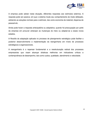 Copyright © 2007, ESAB – Escola Superior Aberta do Brasil
20
A empresa pode adotar nesta situação, diferentes respostas aos estímulos externos. A
resposta pode ser passiva, em que o sistema muda seu comportamento de modo defasado,
adotando as soluções normais para o estímulo, tais como economia de material, dispensa de
pessoal etc.
Ainda pode haver a resposta antecipatória ou adaptativa, quando há preocupação por parte
da empresa em procurar antecipar as mudanças do meio ou adaptar-se a esses novos
estados.
A filosofia da adaptação aplicada no processo de planejamento estratégico pode facilitar o
posterior desenvolvimento e implementação da reengenharia em níveis de processos
estratégicos e organizacionais.
A reengenharia é o repensar fundamental e a reestruturação radical dos processos
empresariais que visam alcançar drásticas melhorias em indicadores críticos e
contemporâneos de desempenho, tais como custos, qualidade, atendimento e velocidade.
 