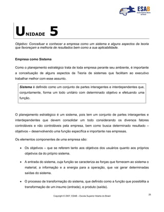 Copyright © 2007, ESAB – Escola Superior Aberta do Brasil
25
UNIDADE 5
Objetivo: Conceituar e conhecer a empresa como um sistema e alguns aspectos da teoria
que favoreçam a melhoria de resultados bem como a sua aplicabilidade.
Empresa como Sistema
Como o planejamento estratégico trata de toda empresa perante seu ambiente, é importante
a conceituação de alguns aspectos da Teoria de sistemas que facilitam ao executivo
trabalhar melhor com esse assunto.
Sistema é definido como um conjunto de partes interagentes e interdependentes que,
conjuntamente, forma um todo unitário com determinado objetivo e efetuando uma
função.
O planejamento estratégico é um sistema, pois tem um conjunto de partes interagentes e
interdependentes que devem consolidar um todo considerando os diversos fatores
controláveis e não controláveis pela empresa, bem como busca determinado resultado –
objetivos – desenvolvendo uma função específica e importante nas empresas.
Os elementos componentes de uma empresa são:
 Os objetivos – que se referem tanto aos objetivos dos usuários quanto aos próprios
objetivos da do próprio sistema.
 A entrada do sistema, cuja função se caracteriza as forças que fornecem ao sistema o
material, a informação e a energia para a operação, que vai gerar determinadas
saídas do sistema.
 O processo de transformação do sistema, que definido como a função que possibilita a
transformação de um insumo (entrada), e produto (saída).
 