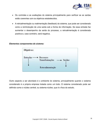 Copyright © 2007, ESAB – Escola Superior Aberta do Brasil
26
 Os controles e as avaliações do sistema principalmente para verificar se as saídas
estão coerentes com os objetivos estabelecidos.
 A retroalimentação ou realimentação (feedback) do sistema, que pode ser considerado
como a reintrodução de uma saída sob a forma de informação. Se essa entrada faz
aumentar o desempenho da saída do processo, a retroalimentação é considerada
positiva e, caso contrário, será negativa.
Elementos componentes do sistema:
Outro aspecto a ser abordado é o ambiente do sistema, principalmente quando o sistema
considerado é a própria empresa tratada como um todo. O sistema considerado pode ser
definido como o núcleo central, ou sistema-núcleo, que é o foco do estudo.
 