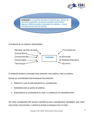 Copyright © 2007, ESAB – Escola Superior Aberta do Brasil
27
O ambiente de um sistema, representado:
O ambiente também é chamado meio ambiente, meio externo, meio ou entorno.
Devem ser consideradas três hierarquias dos sistemas:
 Sistema é o que se está estudando ou considerando;
 Subsistema são as partes do sistema;
 Supersistema ou ecossistema é o todo, e o sistema é um subsistema dele.
Os níveis considerados têm sempre importância para o planejamento estratégico, pois neste
caso existe uma premissa; o sistema é sempre a empresa como um todo.
Ambiente é o conjunto de todos os fatores que, dentro de
um limite específico, se possa conceber como tendo
alguma influência sobre a operação do sistema – o qual
corresponde ao foco do estudo.
 