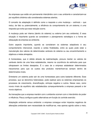 Copyright © 2007, ESAB – Escola Superior Aberta do Brasil
28
As empresas que estão em permanente intercâmbio com o seu ambiente e caracterizam-se
por equilíbrio dinâmico são considerados sistemas abertos.
O conceito de adaptação é definido como a resposta a uma mudança – estímulo – que
reduz, de fato ou potencialmente, a eficiência do comportamento de um sistema; é uma
resposta que evita que essa redução ocorra.
A mudança pode ser interna (dentro do sistema) ou externa (em seu ambiente). E essa
situação é importante quando se consideram o planejamento estratégico e a forma de
adequação da empresa ao ambiente.
Outro aspecto importante, quando se consideram os sistemas adaptáveis é seu
comportamento intencional, visando a certas finalidades, entre as quais pode estar a
manutenção dos valores de determinadas variáveis do sistema ou seu encaminhamento a
objetivos e metas almejados.
A homeostase, que é obtida através da realimentação, procura manter os valores de
variáveis dentro de uma faixa estabelecida, mesmo na ocorrência de estímulos para que
ultrapassem os limites desejados. É o caso de a empresa estabelecer determinados
mecanismos para que os custos dos produtos mantenham-se sempre dentro de
determinados níveis.
Entretanto um sistema pode sair de uma homeostase para outra bastante diferente. Esse
processo, que se denomina heterostase, pode explicar para os sistemas empresariais os
processos de crescimento, diversificação, entropia negativa e outros. Nesse caso, como
novos níveis de equilíbrio são estabelecidos consequentemente a empresa passará a ter
novos objetivos.
As transações que a empresa mantém com o ambiente ocorrem com o intercâmbio de poder
e influência. Fleury configura quatro alternativas em função do controle exercido:
Adaptação ambiente versus ambiente: a empresa consegue evitar impactos negativos de
alterações ambientais sem necessidade de modificar-se, mas apenas agindo sobre o meio.
 