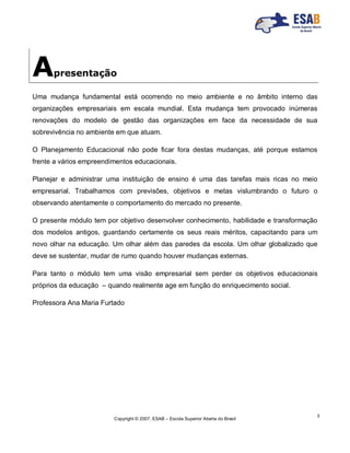 Copyright © 2007, ESAB – Escola Superior Aberta do Brasil
3
Apresentação
Uma mudança fundamental está ocorrendo no meio ambiente e no âmbito interno das
organizações empresariais em escala mundial. Esta mudança tem provocado inúmeras
renovações do modelo de gestão das organizações em face da necessidade de sua
sobrevivência no ambiente em que atuam.
O Planejamento Educacional não pode ficar fora destas mudanças, até porque estamos
frente a vários empreendimentos educacionais.
Planejar e administrar uma instituição de ensino é uma das tarefas mais ricas no meio
empresarial. Trabalhamos com previsões, objetivos e metas vislumbrando o futuro o
observando atentamente o comportamento do mercado no presente.
O presente módulo tem por objetivo desenvolver conhecimento, habilidade e transformação
dos modelos antigos, guardando certamente os seus reais méritos, capacitando para um
novo olhar na educação. Um olhar além das paredes da escola. Um olhar globalizado que
deve se sustentar, mudar de rumo quando houver mudanças externas.
Para tanto o módulo tem uma visão empresarial sem perder os objetivos educacionais
próprios da educação – quando realmente age em função do enriquecimento social.
Professora Ana Maria Furtado
 