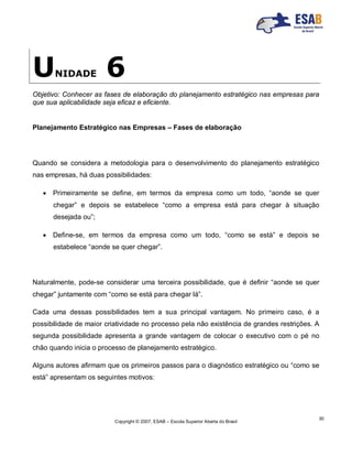 Copyright © 2007, ESAB – Escola Superior Aberta do Brasil
30
UNIDADE 6
Objetivo: Conhecer as fases de elaboração do planejamento estratégico nas empresas para
que sua aplicabilidade seja eficaz e eficiente.
Planejamento Estratégico nas Empresas – Fases de elaboração
Quando se considera a metodologia para o desenvolvimento do planejamento estratégico
nas empresas, há duas possibilidades:
 Primeiramente se define, em termos da empresa como um todo, “aonde se quer
chegar” e depois se estabelece “como a empresa está para chegar à situação
desejada ou”;
 Define-se, em termos da empresa como um todo, “como se está” e depois se
estabelece “aonde se quer chegar”.
Naturalmente, pode-se considerar uma terceira possibilidade, que é definir “aonde se quer
chegar” juntamente com “como se está para chegar lá”.
Cada uma dessas possibilidades tem a sua principal vantagem. No primeiro caso, é a
possibilidade de maior criatividade no processo pela não existência de grandes restrições. A
segunda possibilidade apresenta a grande vantagem de colocar o executivo com o pé no
chão quando inicia o processo de planejamento estratégico.
Alguns autores afirmam que os primeiros passos para o diagnóstico estratégico ou “como se
está” apresentam os seguintes motivos:
 