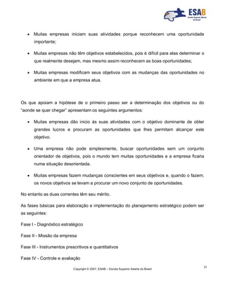 Copyright © 2007, ESAB – Escola Superior Aberta do Brasil
31
 Muitas empresas iniciam suas atividades porque reconhecem uma oportunidade
importante;
 Muitas empresas não têm objetivos estabelecidos, pois é difícil para elas determinar o
que realmente desejam, mas mesmo assim reconhecem as boas oportunidades;
 Muitas empresas modificam seus objetivos com as mudanças das oportunidades no
ambiente em que a empresa atua.
Os que apoiam a hipótese de o primeiro passo ser a determinação dos objetivos ou do
“aonde se quer chegar” apresentam os seguintes argumentos:
 Muitas empresas dão inicio às suas atividades com o objetivo dominante de obter
grandes lucros e procuram as oportunidades que lhes permitam alcançar este
objetivo.
 Uma empresa não pode simplesmente, buscar oportunidades sem um conjunto
orientador de objetivos, pois o mundo tem muitas oportunidades e a empresa ficaria
numa situação desorientada.
 Muitas empresas fazem mudanças conscientes em seus objetivos e, quando o fazem,
os novos objetivos se levam a procurar um novo conjunto de oportunidades.
No entanto as duas correntes têm seu mérito.
As fases básicas para elaboração e implementação do planejamento estratégico podem ser
as seguintes:
Fase I - Diagnóstico estratégico
Fase II - Missão da empresa
Fase III - Instrumentos prescritivos e quantitativos
Fase IV - Controle e avaliação
 