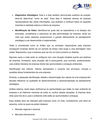Copyright © 2007, ESAB – Escola Superior Aberta do Brasil
32
 Diagnóstico Estratégico: Esta é a fase também denominada auditoria de posição,
deve-se determinar “como se está”. Essa fase é realizada através de pessoas
representativas das várias informações, que analisam e verificam todos os aspectos
inerentes à realidade externa e interna da empresa.
 Identificação da Visão: Identificam-se quais são as expectativas e os desejos dos
acionistas, conselheiros e executivos da alta administração da empresa, tendo em
vista que esses aspectos proporcionam o grande delineamento do planejamento
estratégico a ser desenvolvido e implementado.
Visão é considerada como os limites que os principais responsáveis pela empresa
conseguem enxergar dentro de um período de tempo mais longo e uma abordagem mais
ampla. Representa o que a empresa quer ser em um futuro próximo ou distante.
Algumas vezes a visão pode se configurar com uma situação irrealista quanto aos destinos
da empresa. Entretanto, essa situação não é preocupante, pois ocorrerá, posteriormente,
uma análise interativa da empresa diante das oportunidades e ameaças ambientais.
Identificação dos Valores: Valores representam o conjunto dos princípios, crenças e
questões éticas fundamentais de uma empresa.
Portanto, a adequada identificação, debate e disseminação dos valores de uma empresa têm
elevada influência na qualidade do desenvolvimento e operacionalização do planejamento
estratégico.
Análise externa: nesta etapa verificam-se as oportunidades que estão no meio ambiente da
empresa e as melhores maneiras de evitar ou usufruir dessas situações. A empresa deve
olhar para fora de si, para o ambiente onde estão as oportunidades e ameaças.
Essa análise deve ser efetuada pela empresa como um todo, considerando uma série de
assuntos, entre os quais se podem destacar:
 Mercado regional e nacional;
 Mercado internacional;
 