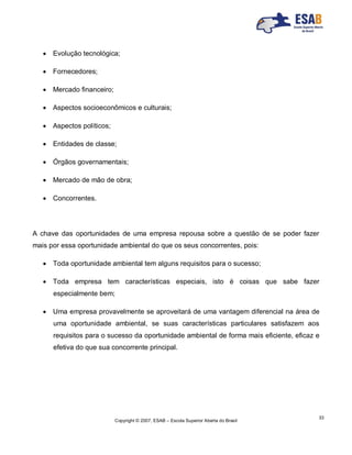 Copyright © 2007, ESAB – Escola Superior Aberta do Brasil
33
 Evolução tecnológica;
 Fornecedores;
 Mercado financeiro;
 Aspectos socioeconômicos e culturais;
 Aspectos políticos;
 Entidades de classe;
 Órgãos governamentais;
 Mercado de mão de obra;
 Concorrentes.
A chave das oportunidades de uma empresa repousa sobre a questão de se poder fazer
mais por essa oportunidade ambiental do que os seus concorrentes, pois:
 Toda oportunidade ambiental tem alguns requisitos para o sucesso;
 Toda empresa tem características especiais, isto é coisas que sabe fazer
especialmente bem;
 Uma empresa provavelmente se aproveitará de uma vantagem diferencial na área de
uma oportunidade ambiental, se suas características particulares satisfazem aos
requisitos para o sucesso da oportunidade ambiental de forma mais eficiente, eficaz e
efetiva do que sua concorrente principal.
 