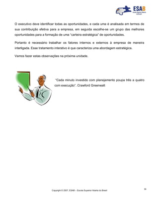 Copyright © 2007, ESAB – Escola Superior Aberta do Brasil
34
O executivo deve identificar todas as oportunidades, e cada uma é analisada em termos de
sua contribuição efetiva para a empresa, em seguida escolhe-se um grupo das melhores
oportunidades para a formação de uma “carteira estratégica” de oportunidades.
Portanto é necessário trabalhar os fatores internos e externos à empresa de maneira
interligada. Esse tratamento interativo é que caracteriza uma abordagem estratégica.
Vamos fazer estas observações na próxima unidade.
“Cada minuto investido com planejamento poupa três a quatro
com execução”. Crawford Greenwalt
 