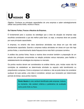 Copyright © 2007, ESAB – Escola Superior Aberta do Brasil
39
UNIDADE 8
Objetivo: Conhecer as principais capacidades de uma empresa e saber estrategicamente
utilizar seus pontos fortes, neutros e fracos.
Os Fatores Fortes, Fracos e Neutros da Empresa.
É fundamental para o sucesso da estratégia que a área de atuação da empresa seja
escolhida considerando o que ela melhor pode fazer, ou seja, a empresa deve ser puxada
por suas principais capacidades.
A empresa, no entanto não deve abandonar atividades nas áreas em que não está
devidamente capacitada. Quando a empresa realiza atividades em áreas em que não haja
pontos fortes, o reconhecimento desta fraqueza torna mais fácil o processo corretivo.
A análise dos pontos fortes, fracos e neutros deve envolver também a preparação de um
estudo dos principais concorrentes na relação produtos versus mercados, para facilitar o
estabelecimento de estratégias da empresa no mercado.
Os pontos neutros devem ser considerados na análise interna, pois, muitas vezes não há
condições de estabelecer se determinada atividade ou aspecto está beneficiando ou
prejudicando a empresa. Como a empresa é um sistema e, não se pode deixar de considerar
qualquer de suas partes, uma ideia é considerar, sempre que necessário por determinado
período de tempo, seus pontos neutros.
Ponto Neutro é uma variável identificada pela empresa; todavia,
no momento, não existem critérios e parâmetros de avaliação
como ponto forte ou fraco.
 