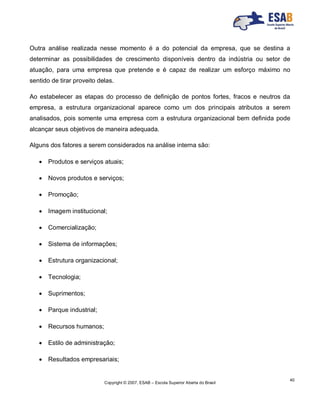 Copyright © 2007, ESAB – Escola Superior Aberta do Brasil
40
Outra análise realizada nesse momento é a do potencial da empresa, que se destina a
determinar as possibilidades de crescimento disponíveis dentro da indústria ou setor de
atuação, para uma empresa que pretende e é capaz de realizar um esforço máximo no
sentido de tirar proveito delas.
Ao estabelecer as etapas do processo de definição de pontos fortes, fracos e neutros da
empresa, a estrutura organizacional aparece como um dos principais atributos a serem
analisados, pois somente uma empresa com a estrutura organizacional bem definida pode
alcançar seus objetivos de maneira adequada.
Alguns dos fatores a serem considerados na análise interna são:
 Produtos e serviços atuais;
 Novos produtos e serviços;
 Promoção;
 Imagem institucional;
 Comercialização;
 Sistema de informações;
 Estrutura organizacional;
 Tecnologia;
 Suprimentos;
 Parque industrial;
 Recursos humanos;
 Estilo de administração;
 Resultados empresariais;
 