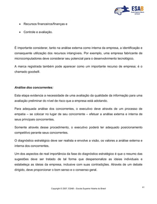 Copyright © 2007, ESAB – Escola Superior Aberta do Brasil
41
 Recursos financeiros/finanças e
 Controle e avaliação.
É importante considerar, tanto na análise externa como interna da empresa, a identificação e
consequente utilização dos recursos intangíveis. Por exemplo, uma empresa fabricante de
microcomputadores deve considerar seu potencial para o desenvolvimento tecnológico.
A marca registrada também pode aparecer como um importante recurso de empresa; é o
chamado goodwill.
Análise dos concorrentes:
Esta etapa evidencia a necessidade de uma avaliação da qualidade da informação para uma
avaliação preliminar do nível de risco que a empresa está adotando.
Para adequada análise dos concorrentes, o executivo deve através de um processo de
empatia – se colocar no lugar de seu concorrente – efetuar a análise externa e interna de
seus principais concorrentes.
Somente através desse procedimento, o executivo poderá ter adequado posicionamento
competitivo perante seus concorrentes.
O diagnóstico estratégico deve ser realista e envolve a visão, os valores a análise externa e
interna dos concorrentes.
Um dos aspectos de real importância da fase do diagnóstico estratégico é que o resumo das
sugestões deve ser tratado de tal forma que despersonalize as ideias individuais e
estabeleça as ideias da empresa, inclusive com suas contradições. Através de um debate
dirigido, deve proporcionar o bom senso e o consenso geral.
 