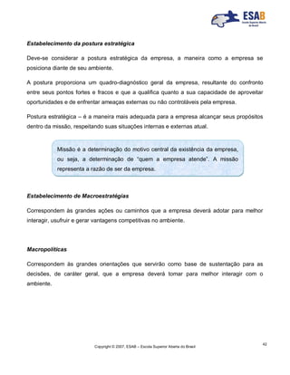 Copyright © 2007, ESAB – Escola Superior Aberta do Brasil
42
Estabelecimento da postura estratégica
Deve-se considerar a postura estratégica da empresa, a maneira como a empresa se
posiciona diante de seu ambiente.
A postura proporciona um quadro-diagnóstico geral da empresa, resultante do confronto
entre seus pontos fortes e fracos e que a qualifica quanto a sua capacidade de aproveitar
oportunidades e de enfrentar ameaças externas ou não controláveis pela empresa.
Postura estratégica – é a maneira mais adequada para a empresa alcançar seus propósitos
dentro da missão, respeitando suas situações internas e externas atual.
Estabelecimento de Macroestratégias
Correspondem às grandes ações ou caminhos que a empresa deverá adotar para melhor
interagir, usufruir e gerar vantagens competitivas no ambiente.
Macropolíticas
Correspondem às grandes orientações que servirão como base de sustentação para as
decisões, de caráter geral, que a empresa deverá tomar para melhor interagir com o
ambiente.
Missão é a determinação do motivo central da existência da empresa,
ou seja, a determinação de “quem a empresa atende”. A missão
representa a razão de ser da empresa.
 
