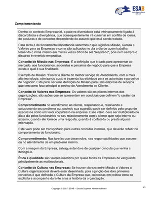 Copyright © 2007, ESAB – Escola Superior Aberta do Brasil
43
Complementando
Dentro do contexto Empresarial, a palavra diversidade está intrinsecamente ligada à
discordância e divergência, que consequentemente irá culminar em conflito de ideias,
de posturas e de conceitos dependendo do assunto que está sendo tratado.
Para tanto é de fundamental importância sabermos o que significa Missão, Cultura e
Valores para as Empresas e como são aplicados no dia a dia de quem trabalha
tornando o clima interno em muitas vezes difícil de ser "respirado", pois nem sempre o
discurso é revertido em prática.
Conceito de Missão nas Empresas: É a definição que é dada para apresentar ao
mercado, aos funcionários, acionistas e parceiros de negócio para que a Empresa
exista e qual é sua finalidade.
Exemplo de Missão: "Prover o cliente do melhor serviço de Atendimento, com a mais
alta tecnologia, otimizando custo e trazendo lucratividade para os acionistas e parceiros
de negócio". Esta pode ser uma definição de Missão para uma empresa de serviços
que tem como foco principal o serviço de Atendimento ao Cliente.
Conceito de Valores nas Empresas: Os valores são os pilares internos das
organizações, são ações que se apresentam em condutas que definem "o caráter da
Empresa".
Comprometimento no atendimento ao cliente, respeitando-o, resolvendo e
solucionando seu problema ou, ouvindo sua sugestão pode ser definido pelo grupo de
executivos como um valor corporativo na empresa. Esse valor deve ser multiplicado no
dia a dia pelos funcionários no seu relacionamento com o cliente quer seja interno ou
externo, quando ele fornece uma resposta, quando é contatado ou presta alguma
orientação.
Este valor pode ser transportado para outras condutas internas, que deverão refletir no
comportamento do funcionário.
Comprometimento: Nas tarefas que desenvolve, nas responsabilidades que assume
ou no atendimento de um problema interno.
Com a imagem da Empresa, salvaguardando-a de qualquer conduta que venha a
denegri-la.
Ética e qualidade são valores inseridos por quase todas as Empresas de vanguarda,
principalmente as multinacionais.
Conceito de Cultura nas Empresas: Se houver clareza entre Missão e Valores a
Cultura organizacional deverá estar desenhada, pois a junção dos dois primeiros
conceitos é que definirão a Cultura da Empresa que, colocadas em prática torna-se
explícita e acompanha durante anos a história da organização.
 