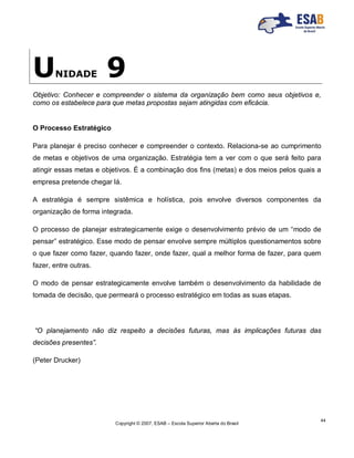 Copyright © 2007, ESAB – Escola Superior Aberta do Brasil
44
UNIDADE 9
Objetivo: Conhecer e compreender o sistema da organização bem como seus objetivos e,
como os estabelece para que metas propostas sejam atingidas com eficácia.
O Processo Estratégico
Para planejar é preciso conhecer e compreender o contexto. Relaciona-se ao cumprimento
de metas e objetivos de uma organização. Estratégia tem a ver com o que será feito para
atingir essas metas e objetivos. É a combinação dos fins (metas) e dos meios pelos quais a
empresa pretende chegar lá.
A estratégia é sempre sistêmica e holística, pois envolve diversos componentes da
organização de forma integrada.
O processo de planejar estrategicamente exige o desenvolvimento prévio de um “modo de
pensar” estratégico. Esse modo de pensar envolve sempre múltiplos questionamentos sobre
o que fazer como fazer, quando fazer, onde fazer, qual a melhor forma de fazer, para quem
fazer, entre outras.
O modo de pensar estrategicamente envolve também o desenvolvimento da habilidade de
tomada de decisão, que permeará o processo estratégico em todas as suas etapas.
“O planejamento não diz respeito a decisões futuras, mas às implicações futuras das
decisões presentes”.
(Peter Drucker)
 