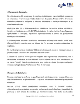 Copyright © 2007, ESAB – Escola Superior Aberta do Brasil
45
O Pensamento Estratégico
No início dos anos 60, um contexto de incerteza, instabilidade e imprevisibilidade pressionou
as empresas a reverem seus métodos tradicionais de gestão. Nesse cenário, dois novos
elementos passaram a incorporar o cotidiano empresarial: a inovação tecnológica e as
questões estratégicas.
Ainda nos anos 60, o desenvolvimento do “Modelo de Harvard de análise estratégica”,
também conhecido como modelo SWOT (cuja tradução do inglês significa: forças, fraquezas,
oportunidades e ameaças), impulsionou significativamente a entrada do planejamento
estratégico nas empresas.
A primeira grande empresa a incentivar o pensamento estratégico de maneira formal a GE
(General Electric), quando criou, na década de 70, as suas “unidades estratégicas de
negócios”.
No mundo empresarial, a década de 1990 se caracterizou pela busca de meios para elevar a
produtividade e a eficiência das empresas, reduzindo custos.
A década de 2000 se iniciou por um despertar das organizações empresariais para a
necessidade de trabalhar as duas variáveis: custo e receitas. De um lado, a importância de
se manter “enxuta” vigiando constantemente seus custos e a busca de novas receitas por
meio da ampliação de seu “market share” (fatia de mercado).
Planejamento Estratégico
Para se materializar e dar forma ao que foi pensado estrategicamente é preciso utilizar uma
estrutura sistemática de procedimentos – o que se convencionou denominar planejamento
estratégico.
Drucker, (1977), definiu planejamento estratégico como “o processo contínuo,
sistematicamente organizado e com o maior conhecimento possível do futuro (capacidade de
previsão) e, com tomada de decisões que minimizem riscos. Para tanto, as atividades
 