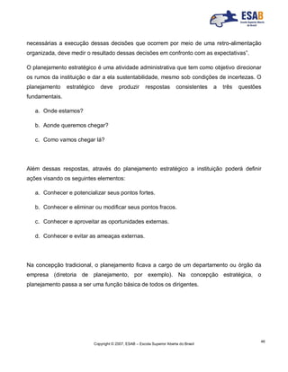 Copyright © 2007, ESAB – Escola Superior Aberta do Brasil
46
necessárias a execução dessas decisões que ocorrem por meio de uma retro-alimentação
organizada, deve medir o resultado dessas decisões em confronto com as expectativas”.
O planejamento estratégico é uma atividade administrativa que tem como objetivo direcionar
os rumos da instituição e dar a ela sustentabilidade, mesmo sob condições de incertezas. O
planejamento estratégico deve produzir respostas consistentes a três questões
fundamentais.
a. Onde estamos?
b. Aonde queremos chegar?
c. Como vamos chegar lá?
Além dessas respostas, através do planejamento estratégico a instituição poderá definir
ações visando os seguintes elementos:
a. Conhecer e potencializar seus pontos fortes.
b. Conhecer e eliminar ou modificar seus pontos fracos.
c. Conhecer e aproveitar as oportunidades externas.
d. Conhecer e evitar as ameaças externas.
Na concepção tradicional, o planejamento ficava a cargo de um departamento ou órgão da
empresa (diretoria de planejamento, por exemplo). Na concepção estratégica, o
planejamento passa a ser uma função básica de todos os dirigentes.
 