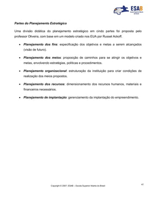 Copyright © 2007, ESAB – Escola Superior Aberta do Brasil
47
Partes do Planejamento Estratégico
Uma divisão didática do planejamento estratégico em cindo partes foi proposta pelo
professor Oliveira, com base em um modelo criado nos EUA por Russel Ackoff.
 Planejamento dos fins: especificação dos objetivos e metas a serem alcançados
(visão de futuro).
 Planejamento dos meios: proposição de caminhos para se atingir os objetivos e
metas, envolvendo estratégias, políticas e procedimentos.
 Planejamento organizacional: estruturação da instituição para criar condições de
realização dos meios propostos.
 Planejamento dos recursos: dimensionamento dos recursos humanos, materiais e
financeiros necessários.
 Planejamento de implantação: gerenciamento da implantação do empreendimento.
 