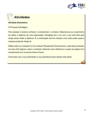 Copyright © 2007, ESAB – Escola Superior Aberta do Brasil
48
Atividade Dissertativa
O Processo Estratégico
Para planejar é preciso conhecer e compreender o contexto. Relaciona-se ao cumprimento
de metas e objetivos de uma organização. Estratégia tem a ver com o que será feito para
atingir essas metas e objetivos. É a combinação dos fins (metas) e dos meios pelos quais a
empresa pretende chegar lá.
Reflita sobre as unidades 8 e 9 do módulo Planejamento Educacional e, após leitura disserte,
em duas (02) páginas, sobre o conteúdo utilizando como referência o quadro da página 43 e
complemente com os pontos fortes e fracos.
Você pode usar a sua criatividade ou sua experiência para realizar esta tarefa.
 
