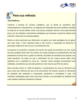 Copyright © 2007, ESAB – Escola Superior Aberta do Brasil
49
Texto Reflexivo
Trazendo a herança do universo acadêmico, que no Brasil se caracteriza pelo
conservadorismo e corporativismo, os dirigentes de instituições de ensino preferem acreditar
na visão de um mundo estático, linear e de poucas mudanças. Devido a isso acaba fazendo
pouco uso dos métodos e ferramentas estratégicas que empresas e governos utilizam para
entender e responder às mudanças globais.
Dentre os vários elementos que diferenciam um gestor com visão estratégica de um gestor
sem essa visão, o mais importante deles é sem dúvida, a capacidade de diferenciar a
percepção subjetiva da real, do que é concretamente real.
As pessoas se comportam e decidem de acordo com aquilo que percebem ser real, aquilo
que elas acreditam estar certo. No entanto, em muitas ocasiões os acontecimentos não são
exatamente de forma como o gestor os entende. Na prática da consultoria isso aparece com
muita frequência. Há casos em que o mantenedor nos diz “nossos alunos estão muito
satisfeitos com a qualidade do curso tal...” Quando vamos averiguar tecnicamente essa
satisfação, constatamos que ela está presente em não mais do que 50% dos alunos.
Outro exemplo comum é a falta de gestores e coordenadores de curso ao afirmarem que
seus cursos são melhores dos que os da concorrência. No entanto, quando os indicadores
de qualidade são analisados e comparados, geralmente a constatação é outra. Um
verdadeiro estrategista jamais toma como fato concreto a sua percepção da realidade sem
antes validá-la mediante indicadores confiáveis.
 