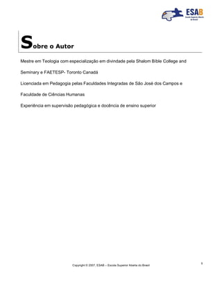 Copyright © 2007, ESAB – Escola Superior Aberta do Brasil
5
Sobre o Autor
Mestre em Teologia com especialização em divindade pela Shalom Bíble College and
Semínary e FAETESP- Toronto Canadá
Licenciada em Pedagogia pelas Faculdades Integradas de São José dos Campos e
Faculdade de Ciências Humanas
Experiência em supervisão pedagógica e docência de ensino superior
 