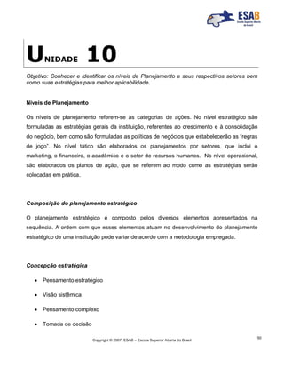 Copyright © 2007, ESAB – Escola Superior Aberta do Brasil
50
UNIDADE 10
Objetivo: Conhecer e identificar os níveis de Planejamento e seus respectivos setores bem
como suas estratégias para melhor aplicabilidade.
Níveis de Planejamento
Os níveis de planejamento referem-se às categorias de ações. No nível estratégico são
formuladas as estratégias gerais da instituição, referentes ao crescimento e à consolidação
do negócio, bem como são formuladas as políticas de negócios que estabelecerão as “regras
de jogo”. No nível tático são elaborados os planejamentos por setores, que inclui o
marketing, o financeiro, o acadêmico e o setor de recursos humanos. No nível operacional,
são elaborados os planos de ação, que se referem ao modo como as estratégias serão
colocadas em prática.
Composição do planejamento estratégico
O planejamento estratégico é composto pelos diversos elementos apresentados na
sequência. A ordem com que esses elementos atuam no desenvolvimento do planejamento
estratégico de uma instituição pode variar de acordo com a metodologia empregada.
Concepção estratégica
 Pensamento estratégico
 Visão sistêmica
 Pensamento complexo
 Tomada de decisão
 