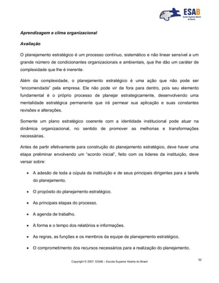 Copyright © 2007, ESAB – Escola Superior Aberta do Brasil
52
Aprendizagem e clima organizacional
Avaliação
O planejamento estratégico é um processo contínuo, sistemático e não linear sensível a um
grande número de condicionantes organizacionais e ambientais, que lhe dão um caráter de
complexidade que lhe é inerente.
Além da complexidade, o planejamento estratégico é uma ação que não pode ser
“encomendada” pela empresa. Ele não pode vir de fora para dentro, pois seu elemento
fundamental é o próprio processo de planejar estrategicamente, desenvolvendo uma
mentalidade estratégica permanente que irá permear sua aplicação e suas constantes
revisões e alterações.
Somente um plano estratégico coerente com a identidade institucional pode atuar na
dinâmica organizacional, no sentido de promover as melhorias e transformações
necessárias.
Antes de partir efetivamente para construção do planejamento estratégico, deve haver uma
etapa preliminar envolvendo um “acordo inicial”, feito com os lideres da instituição, deve
versar sobre:
 A adesão de toda a cúpula da instituição e de seus principais dirigentes para a tarefa
do planejamento.
 O propósito do planejamento estratégico.
 As principais etapas do processo.
 A agenda de trabalho.
 A forma e o tempo dos relatórios e informações.
 As regras, as funções e os membros da equipe de planejamento estratégico.
 O comprometimento dos recursos necessários para a realização do planejamento.
 