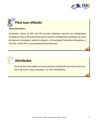 Copyright © 2007, ESAB – Escola Superior Aberta do Brasil
53
Texto Informativo:
Atualmente, menos de 20% das IES privadas brasileiras elaboram seu planejamento
estratégico. Entre as IES particulares que já realizam o planejamento estratégico de forma
profissional e abrangente, podemos destacar: a Universidade Presbiteriana Mackenzie, a
PUC RS, a PUC-PR e a Universidade Anhembi Morumbi.
Antes de dar continuidades aos seus estudos é fundamental que você acesse sua
SALA DE AULA e faça a Atividade 1 no “link” ATIVIDADES.
 