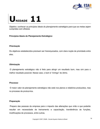 Copyright © 2007, ESAB – Escola Superior Aberta do Brasil
54
UNIDADE 11
Objetivo: conhecer os princípios ideais do planejamento estratégico para que as metas sejam
cumpridas com eficácia.
Princípios Ideais do Planejamento Estratégico
Priorização
Os objetivos estabelecidos precisam ser hierarquizados, com clara noção de prioridade entre
eles.
Otimização
O planejamento estratégico não é feito para atingir um resultado bom, mas sim para o
melhor resultado possível. Nesse caso, o bom é “inimigo” do ótimo.
Processo
O maior valor do planejamento estratégico não está nos planos e relatórios produzidos, mas
no processo de produzi-los.
Preparação
Preparo das pessoas da empresa para o impacto das alterações que virão e que poderão
resultar em necessidade de treinamento e capacitação, transferência de funções,
modificações de processos, entre outras.
 