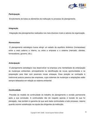 Copyright © 2007, ESAB – Escola Superior Aberta do Brasil
55
Participação
Envolvimento de todos os elementos da instituição no processo do planejamento.
Integração
Integração dos planejamentos realizados nos mais diversos níveis e setores da organização.
Homeostase
O planejamento estratégico busca atingir um estado de equilíbrio dinâmico (homeostase)
entre o meio externo e interno, ou entre a empresa e o sistema (mercado, clientes,
fornecedores, governo, etc.).
Antecipação
O planejamento estratégico visa desenvolver na empresa uma mentalidade de antecipação
às mudanças ambientais, principalmente na identificação de novas oportunidades e na
preparação para lidar com possíveis novas ameaças. Essa posição se contrapõe à
tradicional postura passiva das empresas, cujos sistemas de mudanças e adaptações estão
sempre defasados em relação ao sistema ambiental.
Continuidade
Previsão do modelo de continuidade do trabalho de planejamento e revisão permanente
após a sua conclusão. A continuidade não diz respeito apenas à revisão do que foi
planejado, mas também à garantia de que será dada continuidade a todo processo, mesmo
quando ocorrer substituição na cúpula dos dirigentes da instituição.
 