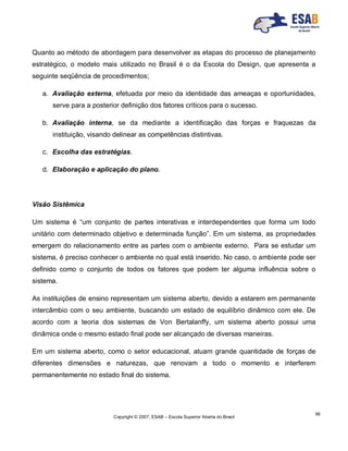 Copyright © 2007, ESAB – Escola Superior Aberta do Brasil
56
Quanto ao método de abordagem para desenvolver as etapas do processo de planejamento
estratégico, o modelo mais utilizado no Brasil é o da Escola do Design, que apresenta a
seguinte seqüência de procedimentos;
a. Avaliação externa, efetuada por meio da identidade das ameaças e oportunidades,
serve para a posterior definição dos fatores críticos para o sucesso.
b. Avaliação interna, se da mediante a identificação das forças e fraquezas da
instituição, visando delinear as competências distintivas.
c. Escolha das estratégias.
d. Elaboração e aplicação do plano.
Visão Sistêmica
Um sistema é “um conjunto de partes interativas e interdependentes que forma um todo
unitário com determinado objetivo e determinada função”. Em um sistema, as propriedades
emergem do relacionamento entre as partes com o ambiente externo. Para se estudar um
sistema, é preciso conhecer o ambiente no qual está inserido. No caso, o ambiente pode ser
definido como o conjunto de todos os fatores que podem ter alguma influência sobre o
sistema.
As instituições de ensino representam um sistema aberto, devido a estarem em permanente
intercâmbio com o seu ambiente, buscando um estado de equilíbrio dinâmico com ele. De
acordo com a teoria dos sistemas de Von Bertalanffy, um sistema aberto possui uma
dinâmica onde o mesmo estado final pode ser alcançado de diversas maneiras.
Em um sistema aberto, como o setor educacional, atuam grande quantidade de forças de
diferentes dimensões e naturezas, que renovam a todo o momento e interferem
permanentemente no estado final do sistema.
 