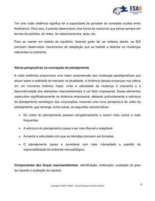Copyright © 2007, ESAB – Escola Superior Aberta do Brasil
57
Ter uma visão sistêmica significa ter a capacidade de perceber as conexões ocultas entre
fenômenos. Para isso, é preciso desenvolver uma forma de raciocínio que pense sempre em
termos de padrões, de redes, de relacionamentos, teias, etc.
Para se manter em estado de equilíbrio, fazendo parte de um sistema aberto, as IES
precisam desenvolver mecanismos de adaptação que se habilite a detectar as mudanças
relevantes no ambiente.
Novas perspectivas na concepção do planejamento
A visão sistêmica proporciona uma maior compreensão das mudanças paradigmáticas que
atuam sobre a realidade de mercado na atualidade. A dinâmica dessas mudanças nos coloca
em um momento histórico ímpar, onde a velocidade da mudança é crescente e a
descontinuidade dos elementos macroambientais é um fator onipresente. Esses elementos
repercutem significativamente na dinâmica empresarial, afetando profundamente a estrutura
de planejamento estratégico das corporações, trazendo uma nova perspectiva de visão do
planejamento, que abrange, entre outras, as seguintes características:
 Os ciclos do planejamento passam obrigatoriamente a serem mais curtos e mais
frequentes.
 A estrutura do planejamento passa a ser mais flexível e adaptável.
 Aumenta a velocidade com que as decisões precisam ser tomadas
 O planejamento passa a considerar com mais intensidade a questão da
imprevisibilidade do ambiente mercadológico.
Componentes das forças macroambientais: identificação, ordenação, avaliação do grau
de impacto e avaliação do impacto.
 