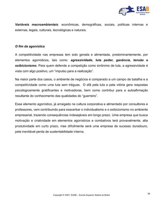 Copyright © 2007, ESAB – Escola Superior Aberta do Brasil
58
Variáveis macroambientais: econômicas, demográficas, sociais, políticas internas e
externas, legais, culturais, tecnológicas e naturais.
O fim da agonística
A competitividade nas empresas tem sido gerada e alimentada, predominantemente, por
elementos agonísticos, tais como: agressividade, luta poder, ganância, tensão e
exibicionismo. Para quem defende a competição como sinônimo de luta, a agressividade é
vista com algo positivo, um “impulso para a realização”.
Na maior parte dos casos, o ambiente de negócios é comparado a um campo de batalha e a
competitividade como uma luta sem tréguas. O afã pela luta e pela vitória gera respostas
psicologicamente gratificantes e motivadoras, bem como contribui para a autoafirmação
resultante do conhecimento das qualidades do “guerreiro”.
Esse elemento agonístico, já arraigado na cultura corporativa e alimentado por consultores e
professores, vem contribuindo para exacerbar o individualismo e o exibicionismo no ambiente
empresarial, trazendo consequências indesejáveis em longo prazo. Uma empresa que busca
motivação e criatividade em elementos agonísticos e combativos terá provavelmente, alta
produtividade em curto prazo, mas dificilmente será uma empresa de sucesso duradouro,
pela inevitável perda de sustentabilidade interna.
 