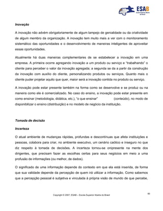 Copyright © 2007, ESAB – Escola Superior Aberta do Brasil
60
Inovação
A inovação não advém obrigatoriamente de algum lampejo de genialidade ou da criatividade
de algum membro da organização. A inovação tem muito mais a ver com o monitoramento
sistemático das oportunidades e o desenvolvimento de maneiras inteligentes de aproveitar
essas oportunidades.
Atualmente há duas maneiras complementares de se estabelecer a inovação em uma
empresa. A primeira ocorre agregando inovação a um produto ou serviço e “trabalhando” o
cliente para perceber o valor da inovação agregada; a segunda se da a partir da construção
da inovação com auxílio do cliente, personalizando produtos ou serviços. Quanto mais o
cliente puder projetar aquilo que quer, maior será a inovação contida no produto ou serviço.
A inovação pode estar presente também na forma como se desenvolve e se produz ou na
maneira como ele é comercializado. No caso do ensino, a inovação pode estar presente em
como ensinar (metodologia, didática, etc.), “o que ensinar” (conteúdo), no modo de
disponibilizar o ensino (distribuição) e no modelo de negócio da instituição.
Tomada de decisão
Incerteza
O atual ambiente de mudanças rápidas, profundas e descontínuas que afeta instituições e
pessoas, colabora para criar, no ambiente executivo, um cenário caótico e inseguro no que
diz respeito à tomada de decisões. A incerteza tornou-se onipresente na mente dos
dirigentes, que precisam fazer as escolhas certas para seus negócios em meio a uma
profusão de informações (ou melhor, de dados).
O significado de uma informação depende do contexto em que ela está inserida, de forma
que sua validade depende da percepção de quem irá utilizar a informação. Como sabemos
que a percepção pessoal é subjetiva e vinculada à própria visão de mundo de que percebe,
 