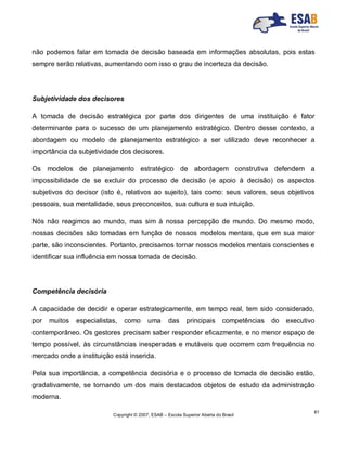 Copyright © 2007, ESAB – Escola Superior Aberta do Brasil
61
não podemos falar em tomada de decisão baseada em informações absolutas, pois estas
sempre serão relativas, aumentando com isso o grau de incerteza da decisão.
Subjetividade dos decisores
A tomada de decisão estratégica por parte dos dirigentes de uma instituição é fator
determinante para o sucesso de um planejamento estratégico. Dentro desse contexto, a
abordagem ou modelo de planejamento estratégico a ser utilizado deve reconhecer a
importância da subjetividade dos decisores.
Os modelos de planejamento estratégico de abordagem construtiva defendem a
impossibilidade de se excluir do processo de decisão (e apoio à decisão) os aspectos
subjetivos do decisor (isto é, relativos ao sujeito), tais como: seus valores, seus objetivos
pessoais, sua mentalidade, seus preconceitos, sua cultura e sua intuição.
Nós não reagimos ao mundo, mas sim à nossa percepção de mundo. Do mesmo modo,
nossas decisões são tomadas em função de nossos modelos mentais, que em sua maior
parte, são inconscientes. Portanto, precisamos tornar nossos modelos mentais conscientes e
identificar sua influência em nossa tomada de decisão.
Competência decisória
A capacidade de decidir e operar estrategicamente, em tempo real, tem sido considerado,
por muitos especialistas, como uma das principais competências do executivo
contemporâneo. Os gestores precisam saber responder eficazmente, e no menor espaço de
tempo possível, às circunstâncias inesperadas e mutáveis que ocorrem com frequência no
mercado onde a instituição está inserida.
Pela sua importância, a competência decisória e o processo de tomada de decisão estão,
gradativamente, se tornando um dos mais destacados objetos de estudo da administração
moderna.
 